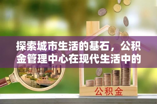 红塔探索城市生活的基石，公积金管理中心在现代生活中的重要角色